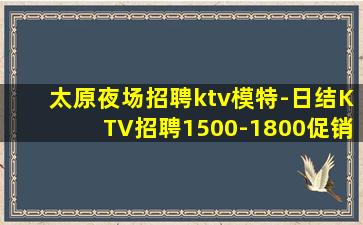 太原夜场招聘ktv模特-日结KTV招聘1500-1800促销
